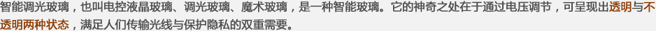 智能調(diào)光玻璃，也叫電控液晶玻璃、調(diào)光玻璃、魔術(shù)玻璃，是一種智能玻璃。它的神奇之處在于通過(guò)電壓調(diào)節(jié)，可呈現(xiàn)出透明與不透明兩種狀態(tài)，滿(mǎn)足人們傳輸光線(xiàn)與保護(hù)隱私的雙重需要。